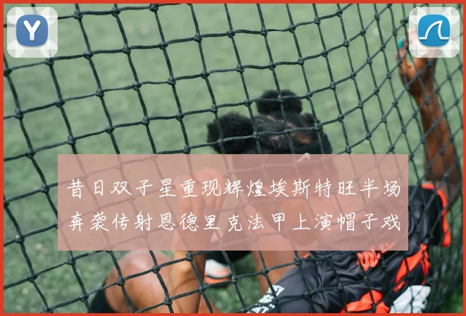 昔日双子星重现辉煌埃斯特旺半场奔袭传射恩德里克法甲上演帽子戏法