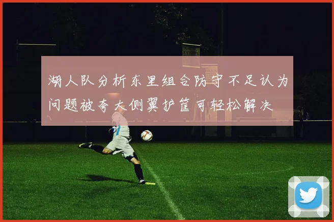 湖人队分析东里组合防守不足认为问题被夸大侧翼护筐可轻松解决