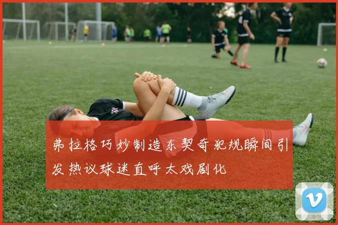 弗拉格巧妙制造东契奇犯规瞬间引发热议球迷直呼太戏剧化
