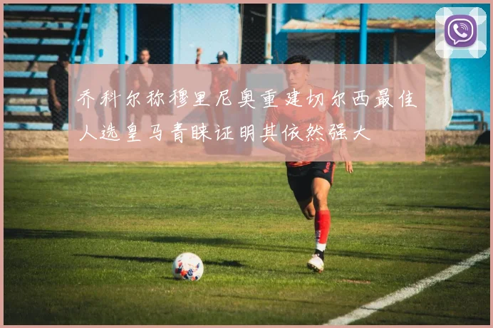 乔科尔称穆里尼奥重建切尔西最佳人选皇马青睐证明其依然强大