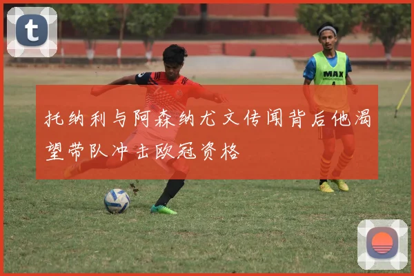 托纳利与阿森纳尤文传闻背后他渴望带队冲击欧冠资格