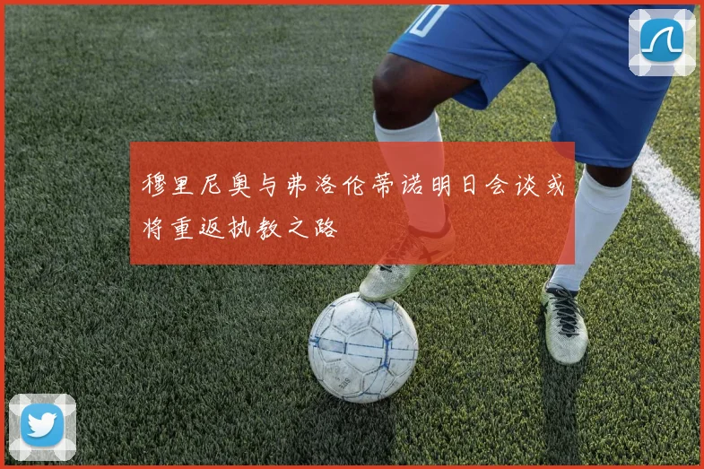 穆里尼奥与弗洛伦蒂诺明日会谈或将重返执教之路