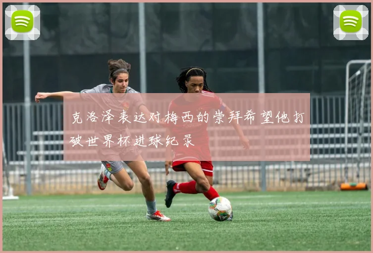 克洛泽表达对梅西的崇拜希望他打破世界杯进球纪录