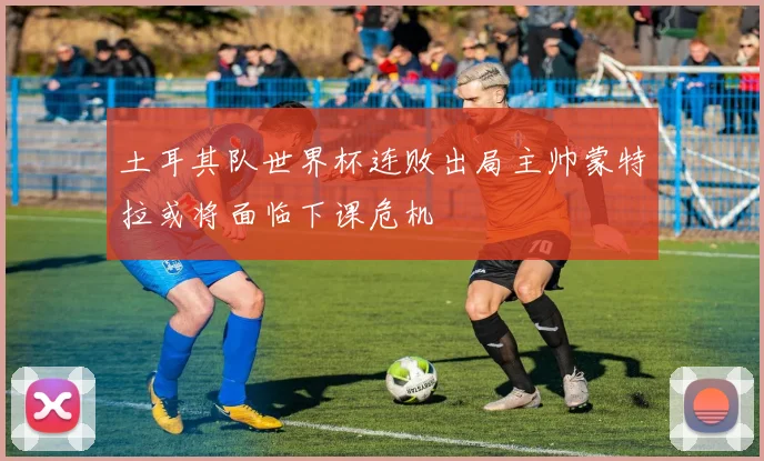 土耳其队世界杯连败出局主帅蒙特拉或将面临下课危机
