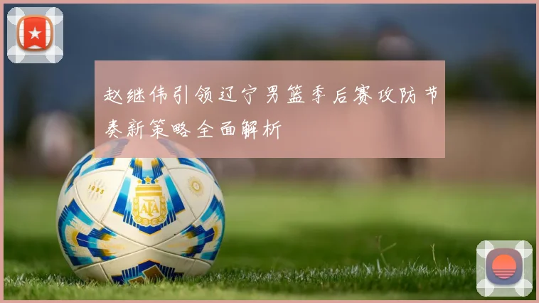 赵继伟引领辽宁男篮季后赛攻防节奏新策略全面解析