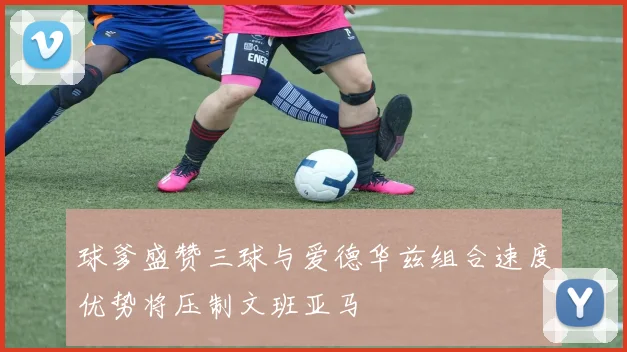 球爹盛赞三球与爱德华兹组合速度优势将压制文班亚马