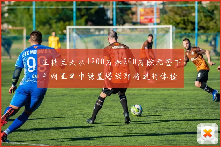 亚特兰大以1200万加200万欧元签下卡利亚里中场盖塔诺即将进行体检