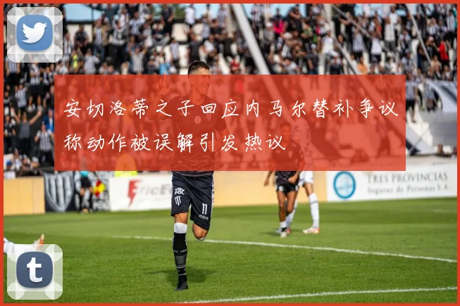 安切洛蒂之子回应内马尔替补争议称动作被误解引发热议