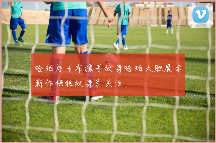 哈珀与卡布携手纹身哈珀大胆展示新作牺牲纹身引关注