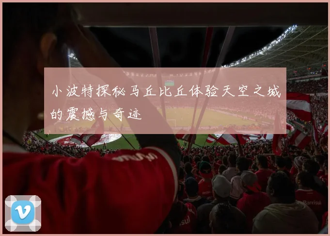 小波特探秘马丘比丘体验天空之城的震撼与奇迹