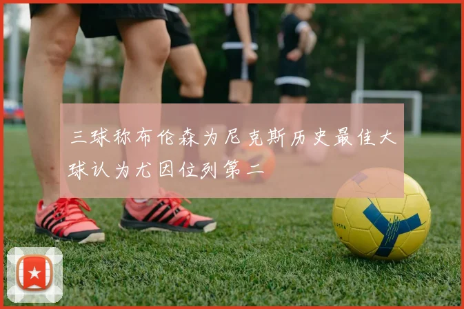三球称布伦森为尼克斯历史最佳大球认为尤因位列第二