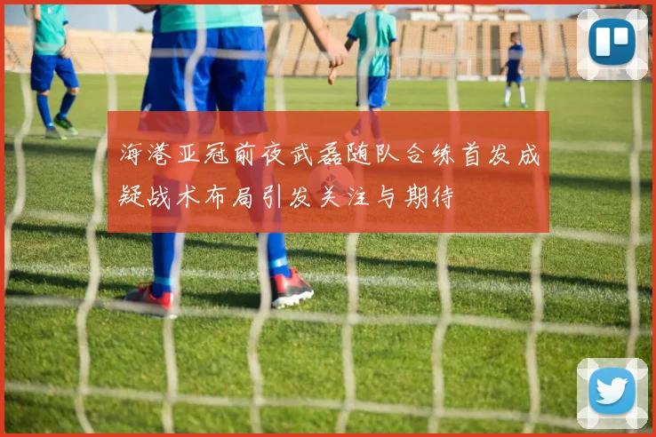 海港亚冠前夜武磊随队合练首发成疑战术布局引发关注与期待