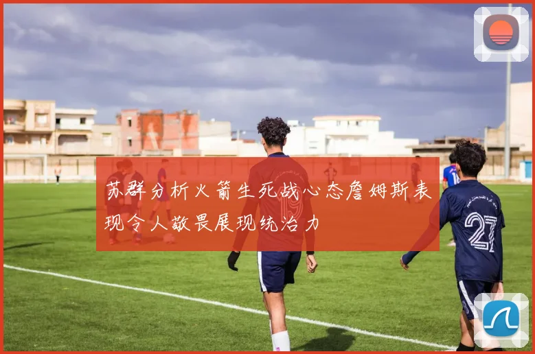 苏群分析火箭生死战心态詹姆斯表现令人敬畏展现统治力