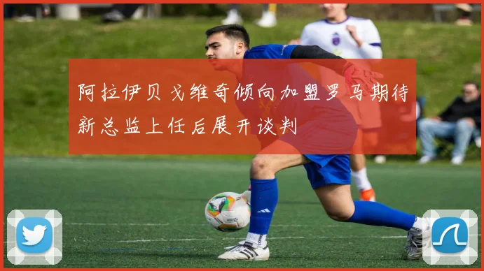 阿拉伊贝戈维奇倾向加盟罗马期待新总监上任后展开谈判