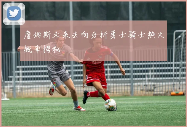 詹姆斯未来去向分析勇士骑士热火概率揭秘