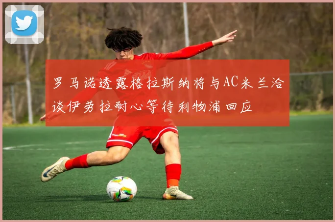 罗马诺透露格拉斯纳将与AC米兰洽谈伊劳拉耐心等待利物浦回应