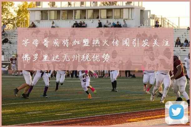 字母哥或将加盟热火传闻引发关注佛罗里达无州税优势