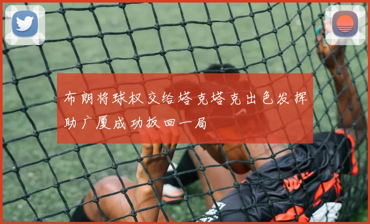 布朗将球权交给塔克塔克出色发挥助广厦成功扳回一局
