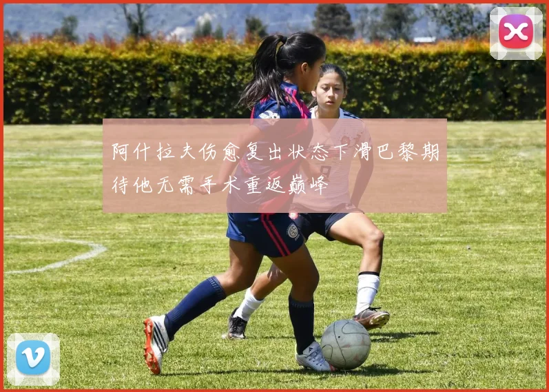 阿什拉夫伤愈复出状态下滑巴黎期待他无需手术重返巅峰