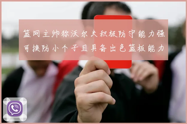 篮网主帅称沃尔夫积极防守能力强可换防小个子且具备出色篮板能力